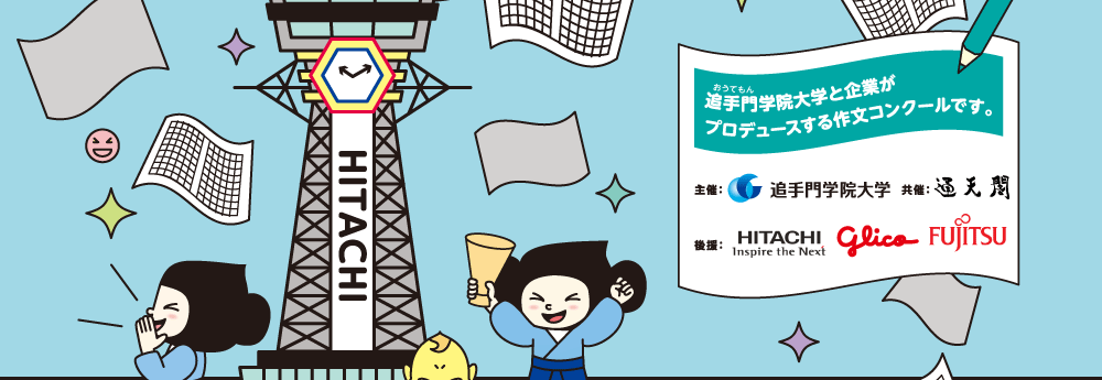 追手門学院大学と企業がプロデュースする作文コンクールです。 主催: 追手門学院大学 通天閣観光(株) 共催:通天閣 後援:HITACHI|glico|FUJITSU